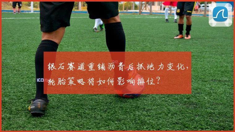 银石赛道重铺沥青后抓地力变化，轮胎策略将如何影响排位？