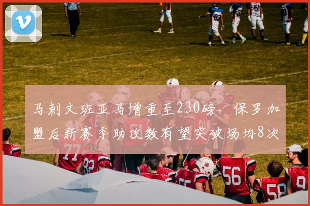 马刺文班亚马增重至230磅，保罗加盟后新赛季助攻数有望突破场均8次