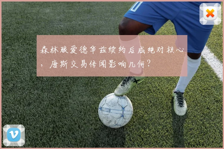 森林狼爱德华兹续约后成绝对核心，唐斯交易传闻影响几何？