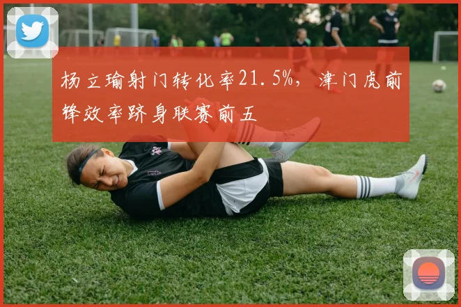 杨立瑜射门转化率21.5%，津门虎前锋效率跻身联赛前五