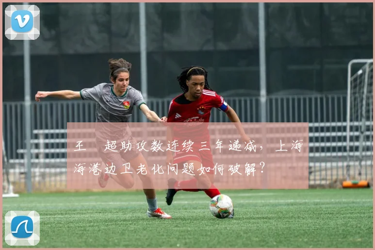王燊超助攻数连续三年递减,上海海港边卫老化问题如何破解?