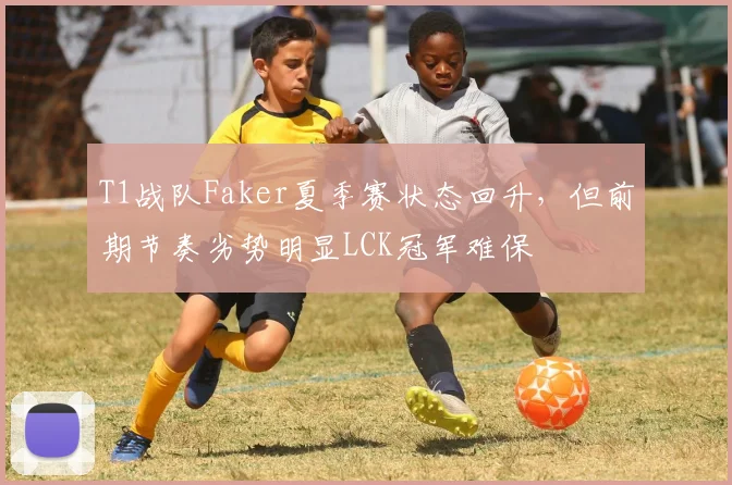 T1战队Faker夏季赛状态回升,但前期节奏劣势明显LCK冠军难保